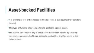 Asset-backed Facilities
•It is a financial tool of businesses willing to secure a loan against their collateral
(assets).
•This type of funding allows importers to get loans against assets.
•The traders can consider any of these asset-based loan options by securing
inventory, equipment, buildings, accounts receivables, or other assets in the
balance sheet.
 