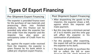 Types Of Export Financing
Pre-Shipment Export Financing
•The exporter is provided finance even
for the purchase of raw materials and
processing them into finished
products, but this finance can be
provided only when the exporter has
firm order from the importer and the
importer has also given an
anticipatory Letter of Credit from his
bank
•So, against the export order received
from the importer, the exporter is
given finance by his bank which is
called pre-shipment export finance.
Post Shipment Export Financing
• After dispatching the goods to the
importer, the exporter draws a bill,
against which the importer will
make payment.
• But this may take a minimum period
of 3 to 6 months and this time gap
will affect the exporter in his
continuation of production.
• For this purpose, after exporting,
the export bill will be presented by
the exporter to his bank.
• The bank will prefer to purchase the
bill or collect the bill or even
 