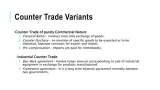 Counter Trade Variants
•Counter Trade of purely Commercial Nature:
1. Classical Barter – involves once only exchange of goods.
2. Counter Purchase – no mention of specific goods to be exported or to be
imported. Separate contracts for export and import.
3. Pre-compensation – Imports are paid for immediately.
 Industrial Counter Trade:
1. Buy-Back agreement – Involve larger amount corresponding to sale of industrial
equipment in exchange for products manufactured.
2. Framework agreement – It is a long term bilateral agreement normally between
two governments.
 