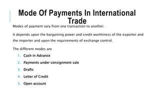 Mode Of Payments In International
Trade
Modes of payment vary from one transaction to another.
It depends upon the bargaining power and credit worthiness of the exporter and
the importer and upon the requirements of exchange control.
The different modes are
1. Cash in Advance
2. Payments under consignment sale
3. Drafts
4. Letter of Credit
5. Open account
 