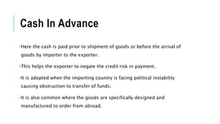 Cash In Advance
•Here the cash is paid prior to shipment of goods or before the arrival of
goods by importer to the exporter.
•This helps the exporter to negate the credit risk in payment.
•It is adopted when the importing country is facing political instability
causing obstruction to transfer of funds.
•It is also common where the goods are specifically designed and
manufactured to order from abroad.
 