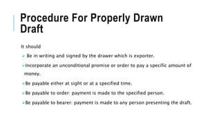 Procedure For Properly Drawn
Draft
It should
 Be in writing and signed by the drawer which is exporter.
Incorporate an unconditional promise or order to pay a specific amount of
money.
Be payable either at sight or at a specified time.
Be payable to order: payment is made to the specified person.
Be payable to bearer: payment is made to any person presenting the draft.
 