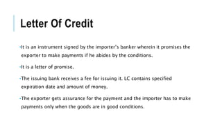 Letter Of Credit
•It is an instrument signed by the importer’s banker wherein it promises the
exporter to make payments if he abides by the conditions.
•It is a letter of promise.
•The issuing bank receives a fee for issuing it. LC contains specified
expiration date and amount of money.
•The exporter gets assurance for the payment and the importer has to make
payments only when the goods are in good conditions.
 