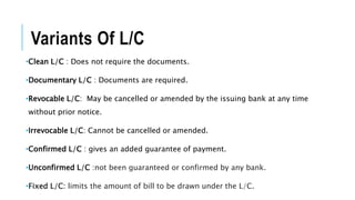 Variants Of L/C
•Clean L/C : Does not require the documents.
•Documentary L/C : Documents are required.
•Revocable L/C: May be cancelled or amended by the issuing bank at any time
without prior notice.
•Irrevocable L/C: Cannot be cancelled or amended.
•Confirmed L/C : gives an added guarantee of payment.
•Unconfirmed L/C :not been guaranteed or confirmed by any bank.
•Fixed L/C: limits the amount of bill to be drawn under the L/C.
 