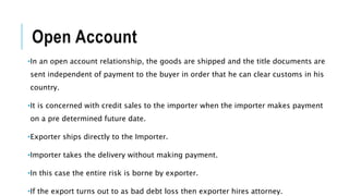 Open Account
•In an open account relationship, the goods are shipped and the title documents are
sent independent of payment to the buyer in order that he can clear customs in his
country.
•It is concerned with credit sales to the importer when the importer makes payment
on a pre determined future date.
•Exporter ships directly to the Importer.
•Importer takes the delivery without making payment.
•In this case the entire risk is borne by exporter.
•If the export turns out to as bad debt loss then exporter hires attorney.
 