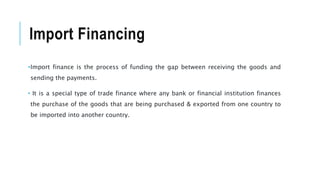 Import Financing
•Import finance is the process of funding the gap between receiving the goods and
sending the payments.
• It is a special type of trade finance where any bank or financial institution finances
the purchase of the goods that are being purchased & exported from one country to
be imported into another country.
 
