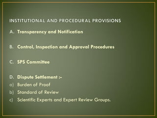 A. Transparency and Notification
B. Control, Inspection and Approval Procedures
C. SPS Committee
D. Dispute Settlement :-
a) Burden of Proof
b) Standard of Review
c) Scientific Experts and Expert Review Groups.
 