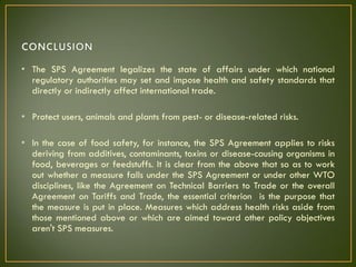 • The SPS Agreement legalizes the state of affairs under which national
regulatory authorities may set and impose health and safety standards that
directly or indirectly affect international trade.
• Protect users, animals and plants from pest- or disease-related risks.
• In the case of food safety, for instance, the SPS Agreement applies to risks
deriving from additives, contaminants, toxins or disease-causing organisms in
food, beverages or feedstuffs. It is clear from the above that so as to work
out whether a measure falls under the SPS Agreement or under other WTO
disciplines, like the Agreement on Technical Barriers to Trade or the overall
Agreement on Tariffs and Trade, the essential criterion is the purpose that
the measure is put in place. Measures which address health risks aside from
those mentioned above or which are aimed toward other policy objectives
aren't SPS measures.
 