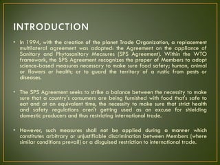 • In 1994, with the creation of the planet Trade Organization, a replacement
multilateral agreement was adopted: the Agreement on the appliance of
Sanitary and Phytosanitary Measures (SPS Agreement). Within the WTO
framework, the SPS Agreement recognizes the proper of Members to adopt
science-based measures necessary to make sure food safety; human, animal
or flowers or health; or to guard the territory of a rustic from pests or
diseases.
• The SPS Agreement seeks to strike a balance between the necessity to make
sure that a country's consumers are being furnished with food that's safe to
eat and at an equivalent time, the necessity to make sure that strict health
and safety regulations aren't getting used as an excuse for shielding
domestic producers and thus restricting international trade.
• However, such measures shall not be applied during a manner which
constitutes arbitrary or unjustifiable discrimination between Members (where
similar conditions prevail) or a disguised restriction to international trade.
 