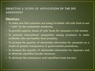 Objectives:-
• To make sure that customers are being furnished with safe food to eat
– “safe” by the acceptable standards;
• To provide superior choice of safe foods for consumers in the market;
• To promote international competition among producers to make
available safe and healthy food products;
• To increase the quantity of obtainable information for consumers as a
results of greater transparency in governmental procedures;
• To increase the quantity of obtainable information for importers and
to eliminate unjustified border measures;
• To eliminate the unnecessary and unjustified trade barriers.
 
