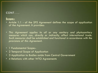 Scope:-
• Article 1.1 - of the SPS Agreement defines the scope of application
of the Agreement. It provides:
• This Agreement applies to all or any sanitary and phytosanitary
measures which can, directly or indirectly, affect international trade.
Such measures shall be established and functional in accordance with the
provisions of this Agreement.
• 1 Fundamental Scope:-
• 2 Temporal Scope of Application
• 3 Application to Bodies aside from Central Government
• 4 Relations with other WTO Agreements
 
