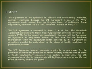 • The Agreement on the appliance of Sanitary and Phytosanitary Measures,
commonly mentioned because the SPS Agreement, is one of the WTO
agreements which resulted from the Uruguay Round of Multilateral Trade
Negotiations, held from 1986 to 1993 under the umbrella of the GATT.
•
• The SPS Agreement is contained in Annex 1 A of the 1994 Marrakesh
Agreement Establishing the Planet Trade Organization and came into force on 1
January 1995. This Agreement was negotiated in the cycle with the Agreement
on Agriculture, as negotiators wanted to form sure that the hard-won
liberalization within the agricultural sector achieved by the Agreement on
Agriculture wouldn't be undermined by the misuse of health regulations for
protectionist purposes.
• The SPS Agreement creates restraints applicable to procedures for the
protection of human and animal life or health (sanitary measures) and of plants
or health (phytosanitary measures) from certain, defined risks. The SPS
Agreement hence aims to resolve trade with legitimate concerns for the life and
health of humans, animals and plants.
 