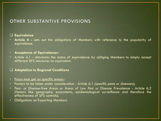  Equivalence
• Article 4 - sets out the obligations of Members with reference to the popularity of
equivalence.
• Acceptance of Equivalence:-
• Article 4.1 - stimulates the status of equivalence by obliging Members to simply accept
different SPS measures as equivalent.
 Adaptation to Regional Conditions
• Focus must get on specific areas:-
• Factors to be taken under consideration - Article 6.1 (specific pests or diseases);
• Pest- or Disease-free Areas or Areas of Low Pest or Disease Prevalence - Article 6.2
(factors like geography, ecosystems, epidemiological surveillance and therefore the
effectiveness of SPS controls).
• Obligations on Exporting Members
 