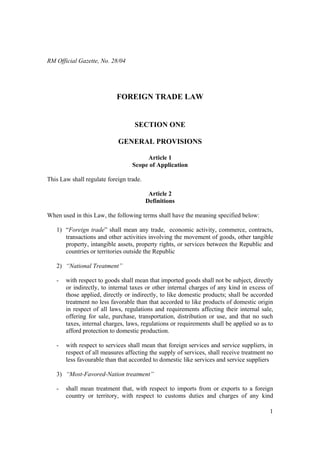 1
RM Official Gazette, No. 28/04
FOREIGN TRADE LAW
SECTION ONE
GENERAL PROVISIONS
Article 1
Scope of Application
This Law shall regulate foreign trade.
Article 2
Definitions
When used in this Law, the following terms shall have the meaning specified below:
1) “Foreign trade” shall mean any trade, economic activity, commerce, contracts,
transactions and other activities involving the movement of goods, other tangible
property, intangible assets, property rights, or services between the Republic and
countries or territories outside the Republic
2) “National Treatment”
- with respect to goods shall mean that imported goods shall not be subject, directly
or indirectly, to internal taxes or other internal charges of any kind in excess of
those applied, directly or indirectly, to like domestic products; shall be accorded
treatment no less favorable than that accorded to like products of domestic origin
in respect of all laws, regulations and requirements affecting their internal sale,
offering for sale, purchase, transportation, distribution or use, and that no such
taxes, internal charges, laws, regulations or requirements shall be applied so as to
afford protection to domestic production.
- with respect to services shall mean that foreign services and service suppliers, in
respect of all measures affecting the supply of services, shall receive treatment no
less favourable than that accorded to domestic like services and service suppliers
3) “Most-Favored-Nation treatment”
- shall mean treatment that, with respect to imports from or exports to a foreign
country or territory, with respect to customs duties and charges of any kind
 
