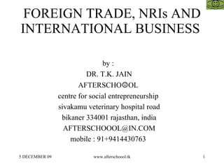 FOREIGN TRADE, NRIs AND INTERNATIONAL BUSINESS  by :  DR. T.K. JAIN AFTERSCHO ☺ OL  centre for social entrepreneurship  sivakamu veterinary hospital road bikaner 334001 rajasthan, india [email_address] mobile : 91+9414430763  
