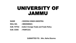 UNIVERSITY OF
JAMMU
NAME : DHEERAJ SINGH ANDOTRA
ROLL NO. : 0002MBIB21
SUB. TITTLE :India’s Foreign Trade and Trade Policy
SUB. CODE : PSIBTC221
SUBMITTED TO : Mrs. Neha Sharma
 