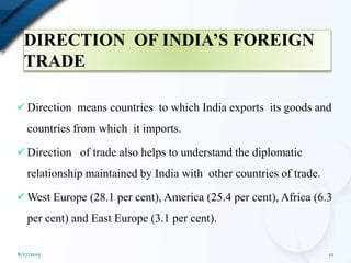 DIRECTION OF INDIA’S FOREIGN
TRADE
 Direction means countries to which India exports its goods and
countries from which it imports.
 Direction of trade also helps to understand the diplomatic
relationship maintained by India with other countries of trade.
 West Europe (28.1 per cent), America (25.4 per cent), Africa (6.3
per cent) and East Europe (3.1 per cent).
8/17/2015 12
 
