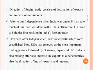  Direction of foreign trade consists of destination of exports
and sources of our imports.
 Prior to our Independence when India was under British rule,
much of our trade was done with Britain. Therefore, UK used
to hold the first position in India’s foreign trade.
 However, after Independence, new trade relationships were
established. Now USA has emerged as the most important
trading partner followed by Germany, Japan and UK. India is
also making efforts to increase the exports to other countries
also the direction of India’s exports and imports.
8/17/2015
13
 