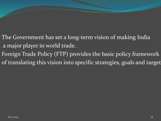 The Government has set a long-term vision of making India
a major player in world trade.
Foreign Trade Policy (FTP) provides the basic policy framework
of translating this vision into specific strategies, goals and target
8/17/2015 18
 