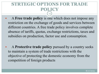 STRTEGIC OPTIONS FOR TRADE
POLICY
 A Free trade policy is one which does not impose any
restriction on the exchange of goods and services between
different countries. A free trade policy involves complete
absence of tariffs, quotas, exchange restrictions, taxes and
subsidies on production, factor use and consumption.
 A Protective trade policy pursued by a country seeks
to maintain a system of trade restrictions with the
objective of protecting the domestic economy from the
competition of foreign products
8/17/2015
19
 