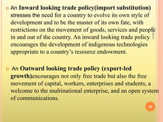  An Inward looking trade policy(import substitution)
stresses the need for a country to evolve its own style of
development and to be the master of its own fate, with
restrictions on the movement of goods, services and people
in and out of the country. An inward looking trade policy
encourages the development of indigenous technologies
appropriate to a country’s resource endowment.
 An Outward looking trade policy (export-led
growth)encourages not only free trade but also the free
movement of capital, workers, enterprises and students, a
welcome to the multinational enterprise, and an open system
of communications.
8/17/2015
20
 