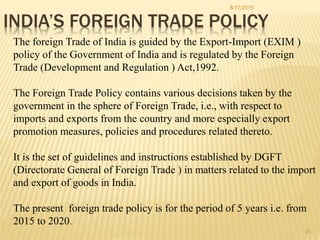 INDIA’S FOREIGN TRADE POLICY
The foreign Trade of India is guided by the Export-Import (EXIM )
policy of the Government of India and is regulated by the Foreign
Trade (Development and Regulation ) Act,1992.
The Foreign Trade Policy contains various decisions taken by the
government in the sphere of Foreign Trade, i.e., with respect to
imports and exports from the country and more especially export
promotion measures, policies and procedures related thereto.
It is the set of guidelines and instructions established by DGFT
(Directorate General of Foreign Trade ) in matters related to the import
and export of goods in India.
The present foreign trade policy is for the period of 5 years i.e. from
2015 to 2020.
8/17/2015
21
 