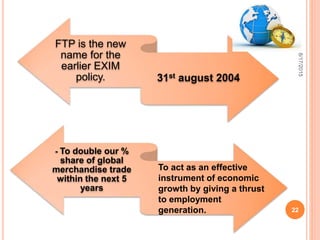 FTP is the new
name for the
earlier EXIM
policy. 31st august 2004
- To double our %
share of global
merchandise trade
within the next 5
years
To act as an effective
instrument of economic
growth by giving a thrust
to employment
generation.
8/17/2015
22
 