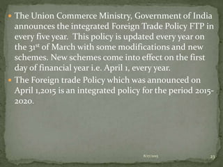  The Union Commerce Ministry, Government of India
announces the integrated Foreign Trade Policy FTP in
every five year. This policy is updated every year on
the 31st of March with some modifications and new
schemes. New schemes come into effect on the first
day of financial year i.e. April 1, every year.
 The Foreign trade Policy which was announced on
April 1,2015 is an integrated policy for the period 2015-
2020.
8/17/2015 23
 