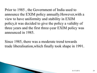 Prior to 1985 , the Government of India used to
announce the EXIM policy annually.However,with a
view to have uniformity and stability in EXIM
policy,it was decided to give the policy a validity of
three years and the first three-year EXIM policy was
announced in 1985.
Since 1985, there was a moderate trend towards
trade liberalisation,which finally took shape in 1991.
8/17/2015 24
 