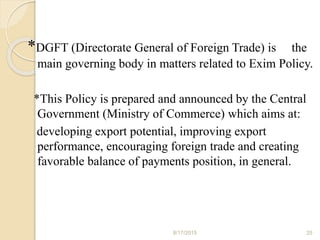 *DGFT (Directorate General of Foreign Trade) is the
main governing body in matters related to Exim Policy.
*This Policy is prepared and announced by the Central
Government (Ministry of Commerce) which aims at:
developing export potential, improving export
performance, encouraging foreign trade and creating
favorable balance of payments position, in general.
8/17/2015 25
 