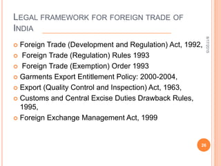 LEGAL FRAMEWORK FOR FOREIGN TRADE OF
INDIA
 Foreign Trade (Development and Regulation) Act, 1992,
 Foreign Trade (Regulation) Rules 1993
 Foreign Trade (Exemption) Order 1993
 Garments Export Entitlement Policy: 2000-2004,
 Export (Quality Control and Inspection) Act, 1963,
 Customs and Central Excise Duties Drawback Rules,
1995,
 Foreign Exchange Management Act, 1999
8/17/2015
26
 
