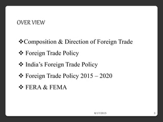 8/17/2015 3
OVER VIEW
Composition & Direction of Foreign Trade
 Foreign Trade Policy
 India’s Foreign Trade Policy
 Foreign Trade Policy 2015 – 2020
 FERA & FEMA
 