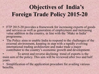 Objectives of India’s
Foreign Trade Policy 2015-20
• FTP 2015-20 provides a framework for increasing exports of goods
and services as well as generation of employment and increasing
value addition in the country, in line with the ‘Make in India’
programme.
• The Policy aims to enable India to respond to the challenges of the
external environment, keeping in step with a rapidly evolving
international trading architecture and make trade a major
contributor to the country’s economic growth and development.
• To arrest and reverse declining trend of exports is the
main aim of the policy. This aim will be reviewed after two and half
years.
• Simplification of the application procedure for availing various
benefits.
 