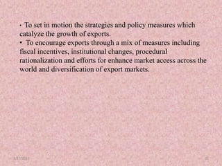 8/17/2015 32
• To set in motion the strategies and policy measures which
catalyze the growth of exports.
• To encourage exports through a mix of measures including
fiscal incentives, institutional changes, procedural
rationalization and efforts for enhance market access across the
world and diversification of export markets.
 