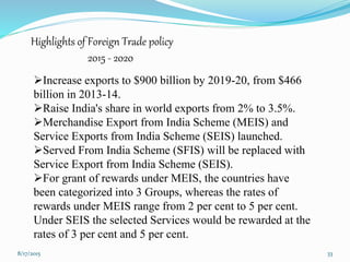Increase exports to $900 billion by 2019-20, from $466
billion in 2013-14.
Raise India's share in world exports from 2% to 3.5%.
Merchandise Export from India Scheme (MEIS) and
Service Exports from India Scheme (SEIS) launched.
Served From India Scheme (SFIS) will be replaced with
Service Export from India Scheme (SEIS).
For grant of rewards under MEIS, the countries have
been categorized into 3 Groups, whereas the rates of
rewards under MEIS range from 2 per cent to 5 per cent.
Under SEIS the selected Services would be rewarded at the
rates of 3 per cent and 5 per cent.
8/17/2015 33
Highlights of Foreign Trade policy
2015 - 2020
 