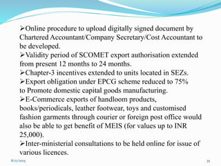 8/17/2015 35
Online procedure to upload digitally signed document by
Chartered Accountant/Company Secretary/Cost Accountant to
be developed.
Validity period of SCOMET export authorisation extended
from present 12 months to 24 months.
Chapter-3 incentives extended to units located in SEZs.
Export obligation under EPCG scheme reduced to 75%
to Promote domestic capital goods manufacturing.
E-Commerce exports of handloom products,
books/periodicals, leather footwear, toys and customised
fashion garments through courier or foreign post office would
also be able to get benefit of MEIS (for values up to INR
25,000).
Inter-ministerial consultations to be held online for issue of
various licences.
 