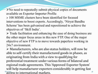 8/17/2015 36
No need to repeatedly submit physical copies of documents
available on Exporter Importer Profile.
 108 MSME clusters have been identified for focused
interventions to boost exports. Accordingly, ‘Niryat Bandhu
Scheme’ has been galvanised and repositioned to achieve the
objectives of ‘Skill India’.
 Trade facilitation and enhancing the ease of doing business are
the other major focus areas in this new FTP. One of the major
objective of new FTP is to move towards paperless working in
24x7 environment.
 Manufacturers, who are also status holders, will now be
able to self-certify their manufactured goods in phases, as
originating from India with a view to qualifying for
preferential treatment under various forms of bilateral and
regional trade agreements. This ‘Approved Exporter System’
will help manufacturer exporters considerably in getting fast
access to international markets.
 
