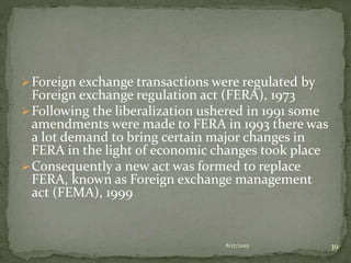 Foreign exchange transactions were regulated by
Foreign exchange regulation act (FERA), 1973
Following the liberalization ushered in 1991 some
amendments were made to FERA in 1993 there was
a lot demand to bring certain major changes in
FERA in the light of economic changes took place
Consequently a new act was formed to replace
FERA, known as Foreign exchange management
act (FEMA), 1999
8/17/2015 39
 