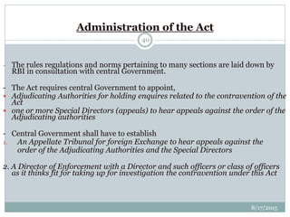8/17/2015
40
Administration of the Act
- The rules regulations and norms pertaining to many sections are laid down by
RBI in consultation with central Government.
- The Act requires central Government to appoint,
 Adjudicating Authorities for holding enquires related to the contravention of the
Act
 one or more Special Directors (appeals) to hear appeals against the order of the
Adjudicating authorities
- Central Government shall have to establish
1. An Appellate Tribunal for foreign Exchange to hear appeals against the
order of the Adjudicating Authorities and the Special Directors
2. A Director of Enforcement with a Director and such officers or class of officers
as it thinks fit for taking up for investigation the contravention under this Act
 
