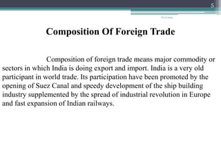 Composition Of Foreign Trade
Composition of foreign trade means major commodity or
sectors in which India is doing export and import. India is a very old
participant in world trade. Its participation have been promoted by the
opening of Suez Canal and speedy development of the ship building
industry supplemented by the spread of industrial revolution in Europe
and fast expansion of Indian railways.
8/17/2015
5
 