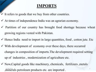 IMPORTS
 It refers to goods that we buy from other countries.
 At times of independence India was an agrarian economy.
 Partition of our country has brought food shortage because wheat
growing regions vested with Pakistan.
 Hence India need to import in large quantities, food , cotton jute. Etc
 With development of economy over these days, there occurred
changes in composition of imports.The development required setting
up of industries , modernization of agriculture etc.
 Now,Capital goods like machinery, chemicals, fertilizers ,metals
,minerals petroleum products etc. are imported .
8/17/2015 7
 