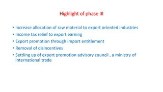 Highlight of phase III
• Increase allocation of raw material to export oriented industries
• Income tax relief to export earning
• Export promotion through import entitlement
• Removal of disincentives
• Settling up of export promotion advisory council , a ministry of
international trade
 