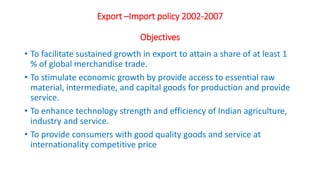 Export –Import policy 2002-2007
Objectives
• To facilitate sustained growth in export to attain a share of at least 1
% of global merchandise trade.
• To stimulate economic growth by provide access to essential raw
material, intermediate, and capital goods for production and provide
service.
• To enhance technology strength and efficiency of Indian agriculture,
industry and service.
• To provide consumers with good quality goods and service at
internationality competitive price
 