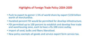 Highlights of Foreign Trade Policy 2004-2009
• Push to export to garner 1.5% of world share by export $150 billion
worth of merchandise.
• Hundred percent FDI would be permitted for develop infrastructure.
• FDI permitted up to 100 percent to establish and develop free trade
and warehousing zone, each to have a Rs.100 crore outlay.
• Import of seed, bulbs and fibers liberalized.
• New policy exempts all goods and service export form service tax.
 