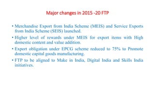 Major changes in 2015 -20 FTP
• Merchandise Export from India Scheme (MEIS) and Service Exports
from India Scheme (SEIS) launched.
• Higher level of rewards under MEIS for export items with High
domestic content and value addition.
• Export obligation under EPCG scheme reduced to 75% to Promote
domestic capital goods manufacturing.
• FTP to be aligned to Make in India, Digital India and Skills India
initiatives.
 