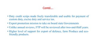 Contd….
• Duty credit scrips made freely transferable and usable for payment of
custom duty, excise duty and service tax.
• Export promotion mission to take on board state Governments
• Unlike annual reviews, FTP will be reviewed after two-and-Half years.
• Higher level of support for export of defence, farm Produce and eco-
friendly products.
 