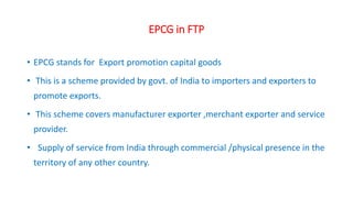 EPCG in FTP
• EPCG stands for Export promotion capital goods
• This is a scheme provided by govt. of India to importers and exporters to
promote exports.
• This scheme covers manufacturer exporter ,merchant exporter and service
provider.
• Supply of service from India through commercial /physical presence in the
territory of any other country.
 