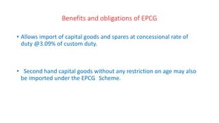 Benefits and obligations of EPCG
• Allows import of capital goods and spares at concessional rate of
duty @3.09% of custom duty.
• Second hand capital goods without any restriction on age may also
be imported under the EPCG Scheme.
 