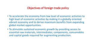 Objectives of foreign trade policy
• To accelerate the economy from low level of economic activities to
high level of economic activities by making it a globally oriented
vibrant economy and to derive maximum benefits from expanding
global market opportunities.
• To stimulate sustained economic growth by providing access to
essential raw materials, intermediates, components, consumables
and capital goods required for augmenting production.
 