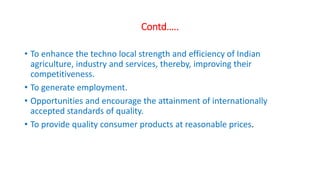 Contd…..
• To enhance the techno local strength and efficiency of Indian
agriculture, industry and services, thereby, improving their
competitiveness.
• To generate employment.
• Opportunities and encourage the attainment of internationally
accepted standards of quality.
• To provide quality consumer products at reasonable prices.
 